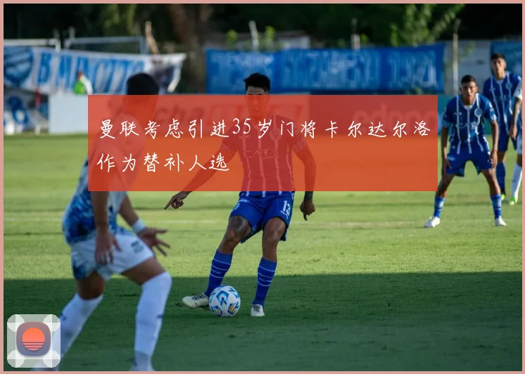 曼联考虑引进35岁门将卡尔达尔洛作为替补人选