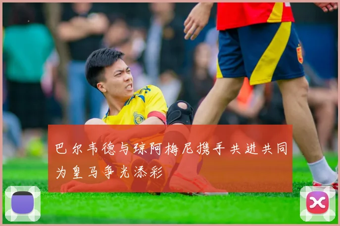 巴尔韦德与琼阿梅尼携手共进共同为皇马争光添彩
