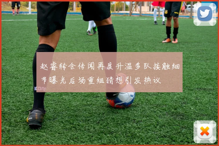 赵睿转会传闻再度升温多队接触细节曝光后场重组猜想引发热议