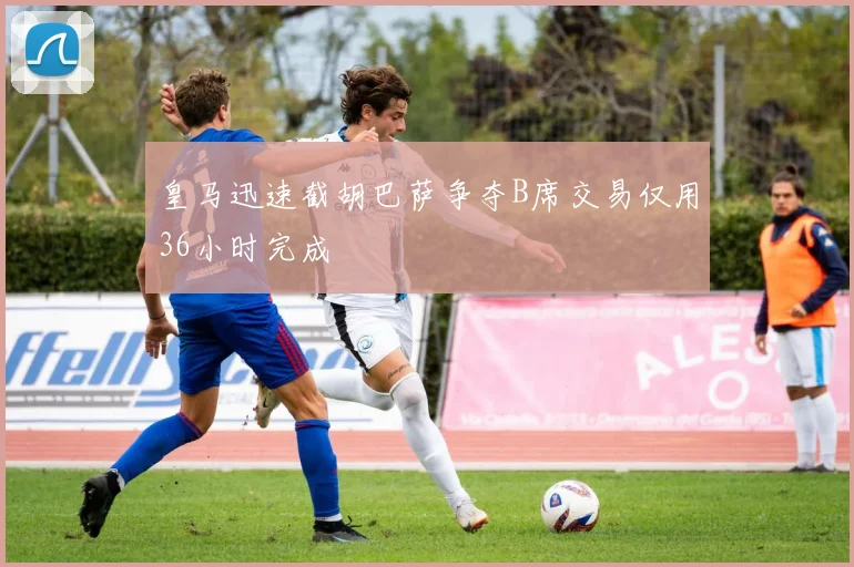皇马迅速截胡巴萨争夺B席交易仅用36小时完成