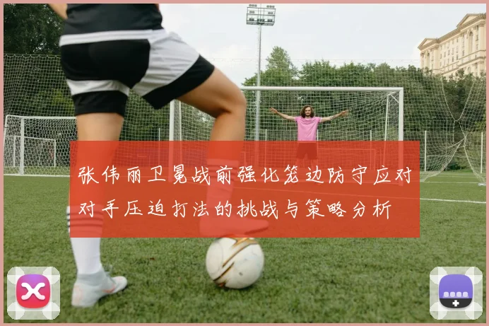 张伟丽卫冕战前强化笼边防守应对对手压迫打法的挑战与策略分析
