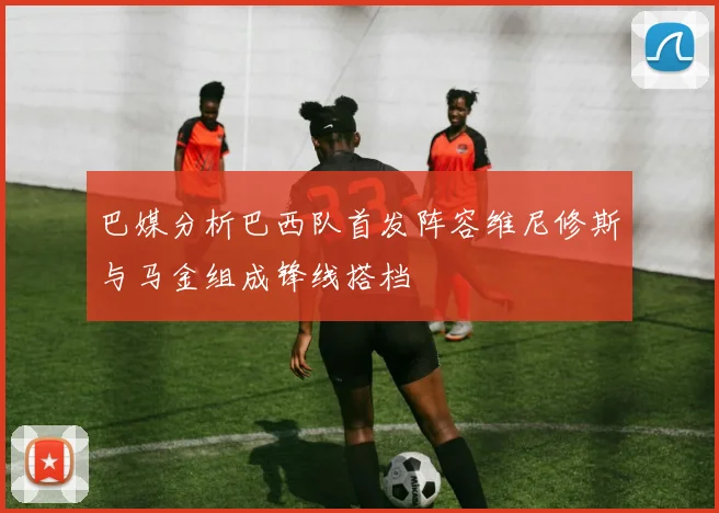 巴媒分析巴西队首发阵容维尼修斯与马金组成锋线搭档