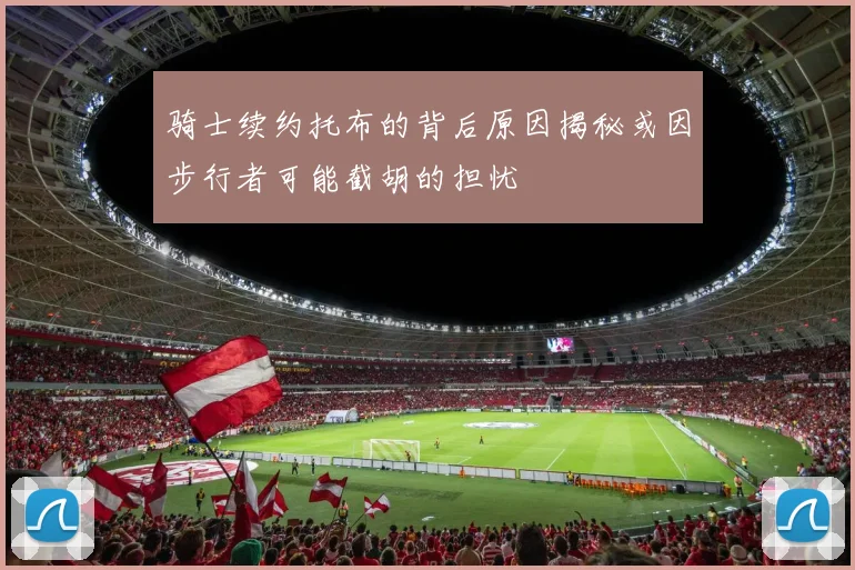 骑士续约托布的背后原因揭秘或因步行者可能截胡的担忧