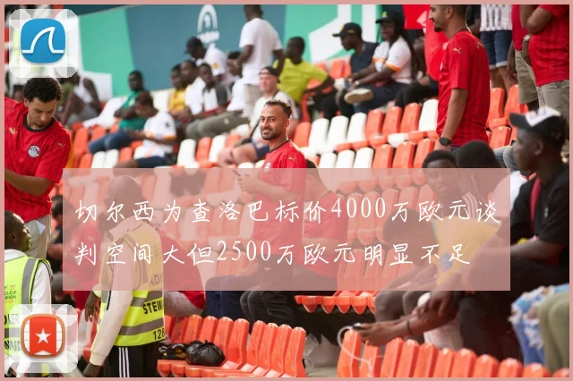 切尔西为查洛巴标价4000万欧元谈判空间大但2500万欧元明显不足