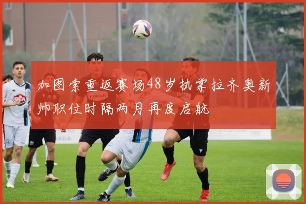 加图索重返赛场48岁执掌拉齐奥新帅职位时隔两月再度启航