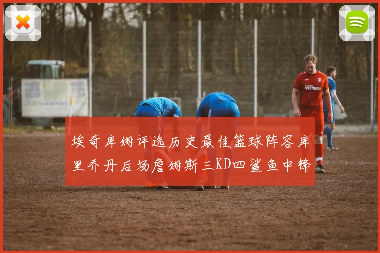 埃奇库姆评选历史最佳篮球阵容库里乔丹后场詹姆斯三KD四鲨鱼中锋