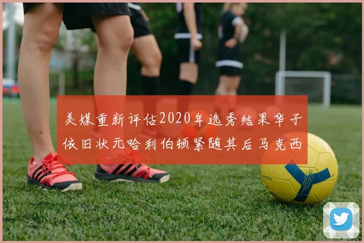 美媒重新评估2020年选秀结果华子依旧状元哈利伯顿紧随其后马克西位列探花