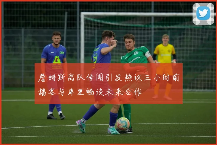 詹姆斯离队传闻引发热议三小时前播客与库里畅谈未来合作