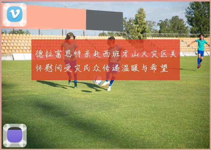 德拉富恩特亲赴西班牙山火灾区关怀慰问受灾民众传递温暖与希望