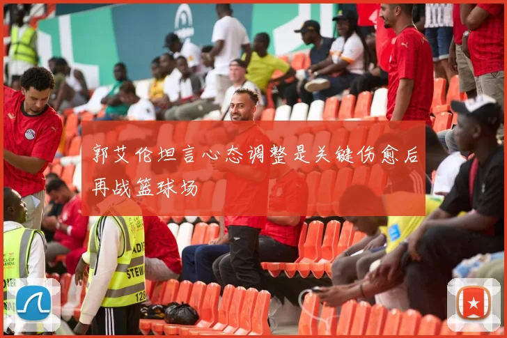 郭艾伦坦言心态调整是关键伤愈后再战篮球场