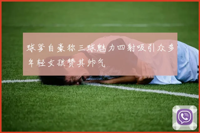 球爹自豪称三球魅力四射吸引众多年轻女孩赞其帅气