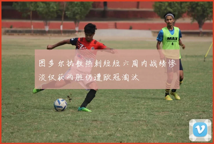 图多尔执教热刺短短六周内战绩惨淡仅获两胜仍遭欧冠淘汰
