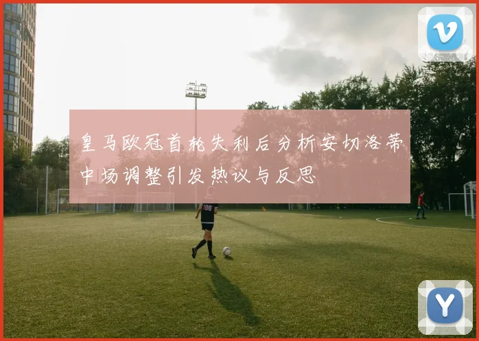皇马欧冠首轮失利后分析安切洛蒂中场调整引发热议与反思