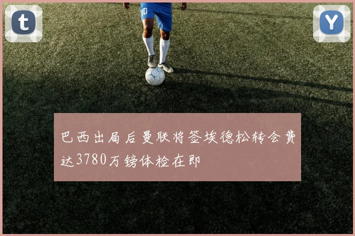 巴西出局后曼联将签埃德松转会费达3780万镑体检在即