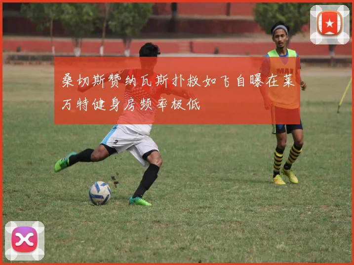 桑切斯赞纳瓦斯扑救如飞自曝在莱万特健身房频率极低