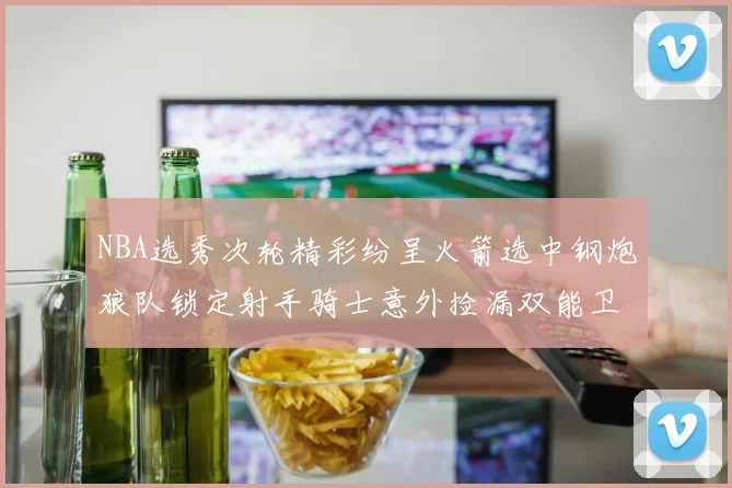 NBA选秀次轮精彩纷呈火箭选中钢炮狼队锁定射手骑士意外捡漏双能卫