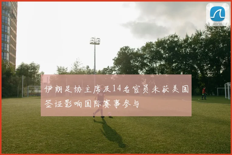 伊朗足协主席及14名官员未获美国签证影响国际赛事参与