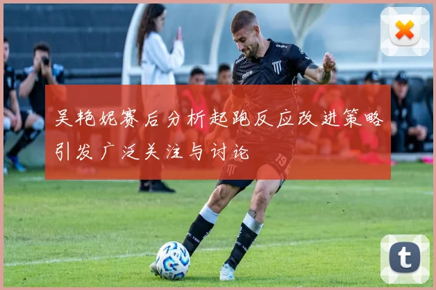 吴艳妮赛后分析起跑反应改进策略引发广泛关注与讨论