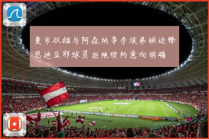 曼市双雄与阿森纳争夺埃弗顿边锋恩迪亚耶球员拒绝续约意向明确