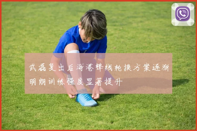 武磊复出后海港锋线轮换方案逐渐明朗训练强度显著提升