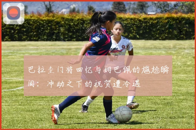巴拉圭门将回忆与姆巴佩的尴尬瞬间：冲动之下的祝贺遭冷遇
