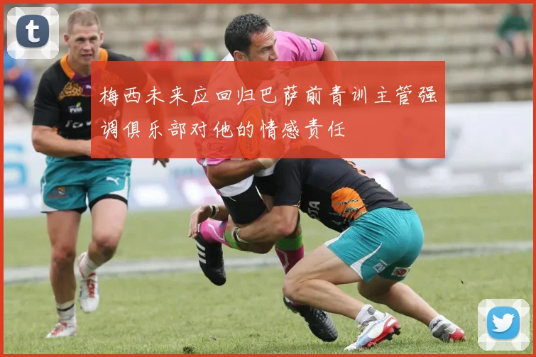 梅西未来应回归巴萨前青训主管强调俱乐部对他的情感责任
