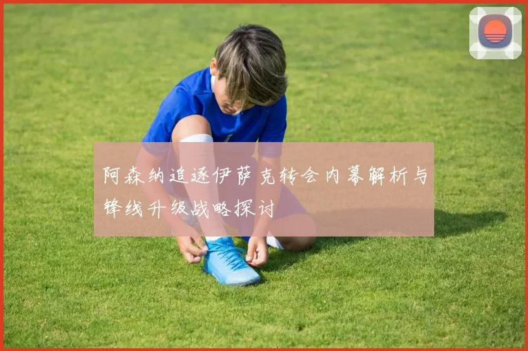 阿森纳追逐伊萨克转会内幕解析与锋线升级战略探讨