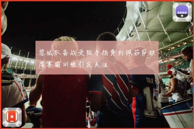 蓉城队备战受阻李扬费利佩茹萨缺席赛前训练引发关注