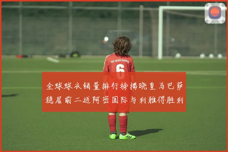 全球球衣销量排行榜揭晓皇马巴萨稳居前二迈阿密国际与利雅得胜利表现抢眼